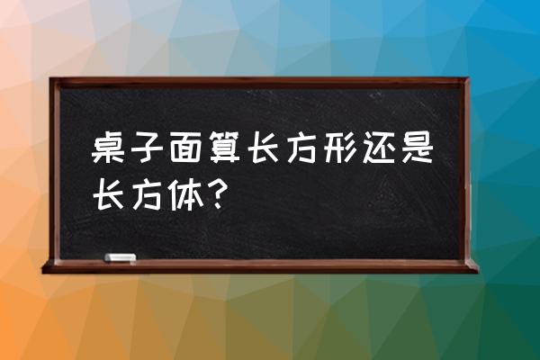 桌子具有体积吗 桌子面算长方形还是长方体? 桌子具有体积吗 桌子面算长方形还是长方体?