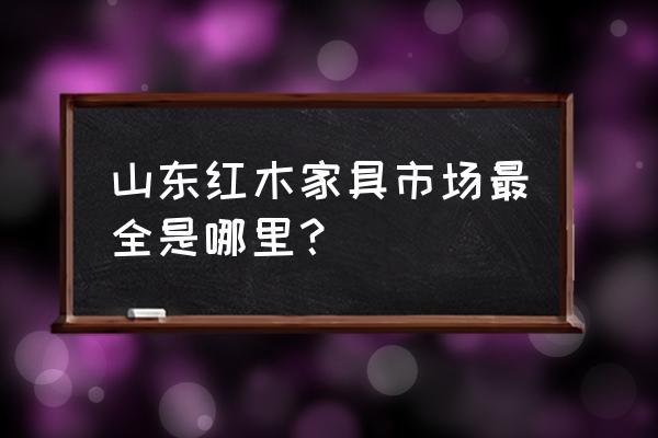 淄博东阳红木家具城在哪里 山东红木家具市场最全是哪里? 淄博东阳红木家具城在哪里 山东红木家具市场最全是哪里?