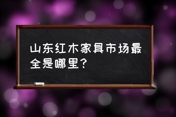 淄博东阳红木家具城在哪里 山东红木家具市场最全是哪里？