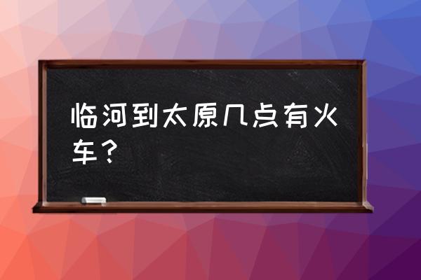 巴彦淖尔到太原怎么方便 临河到太原几点有火车? 巴彦淖尔到太原怎么方便 临河到太原几点有火车?