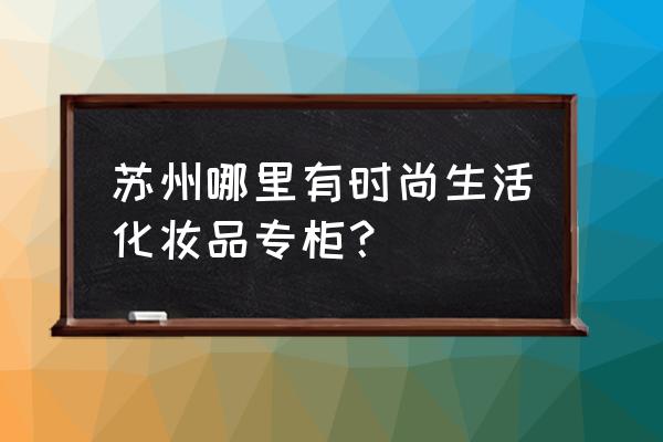 苏州市哪里化妆品好 苏州哪里有时尚生活化妆品专柜？