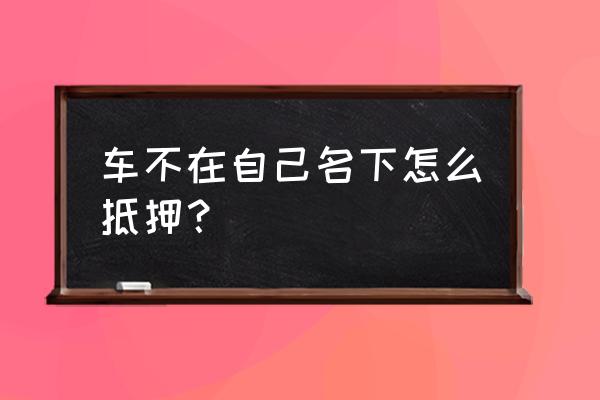 怎么抵押别人的车 车不在自己名下怎么抵押？