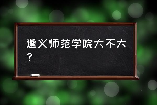 遵义师专怎样 遵义师范学院大不大？