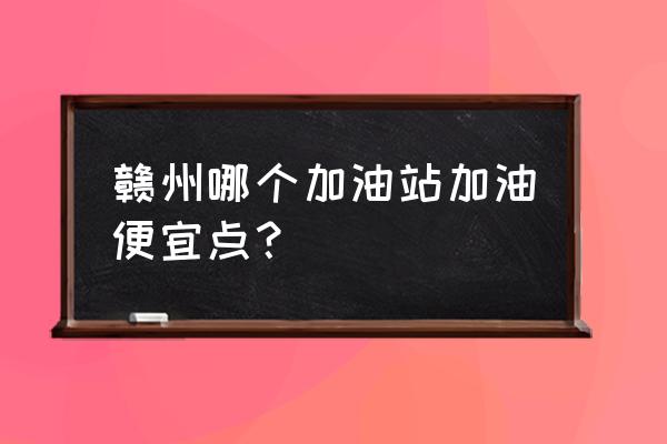 赣州哪个加油站加油便宜 赣州哪个加油站加油便宜点？