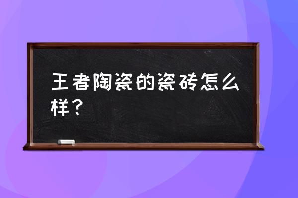 王者地板砖怎么样 王者陶瓷的瓷砖怎么样? 王者地板砖怎么样 王者陶瓷的瓷砖怎么样?