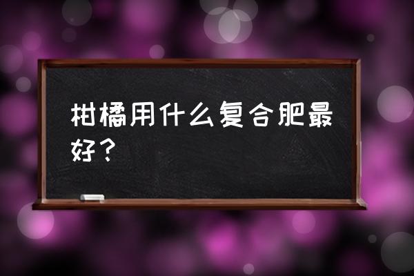 柑桔施什么复合肥最好 柑橘用什么复合肥最好? 柑桔施什么复合肥最好 柑橘用什么复合肥最好?