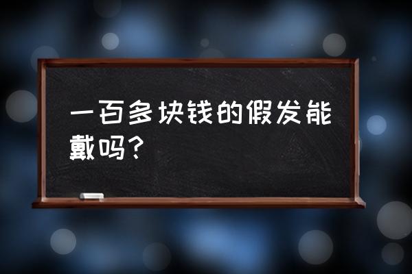 假发质量好的要多少钱 一百多块钱的假发能戴吗? 假发质量好的要多少钱 一百多块钱的假发能戴吗?