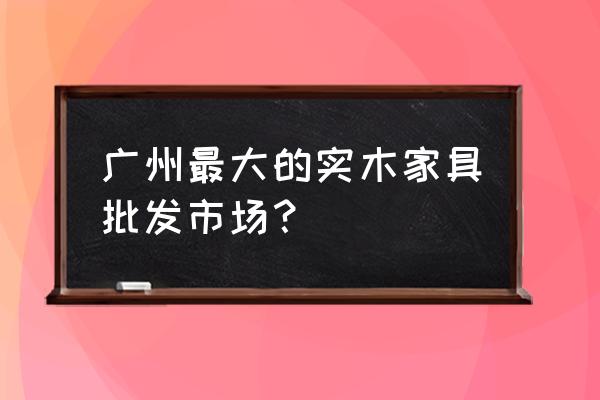 木板桌子广州哪里有卖 广州最大的实木家具批发市场？