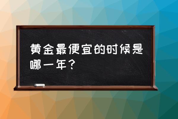历史上哪个时期黄金最便宜 黄金最便宜的时候是哪一年? 历史上哪个时期黄金最便宜 黄金最便宜的时候是哪一年?