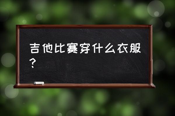 吉他比赛穿啥衣服 吉他比赛穿什么衣服? 吉他比赛穿啥衣服 吉他比赛穿什么衣服?