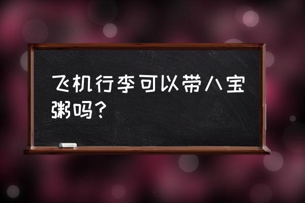 罐装八宝粥可以托运上飞机吗 飞机行李可以带八宝粥吗? 罐装八宝粥可以托运上飞机吗 飞机行李可以带八宝粥吗?
