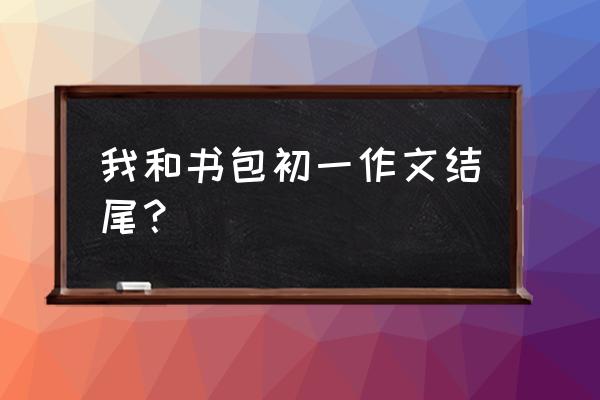 七年级语文我的书包作文怎么写 我和书包初一作文结尾？