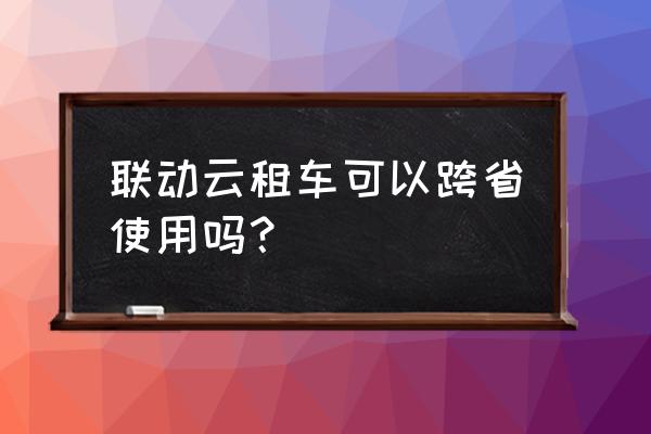 长沙共享汽车可以去外地吗 联动云租车可以跨省使用吗？