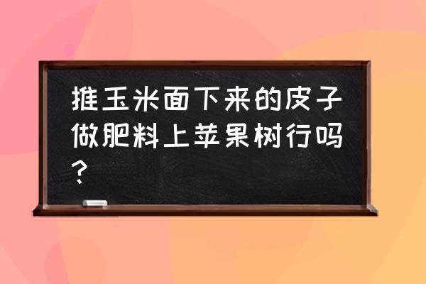 喷浆玉米皮能不能做有机肥 推玉米面下来的皮子做肥料上苹果树行吗？