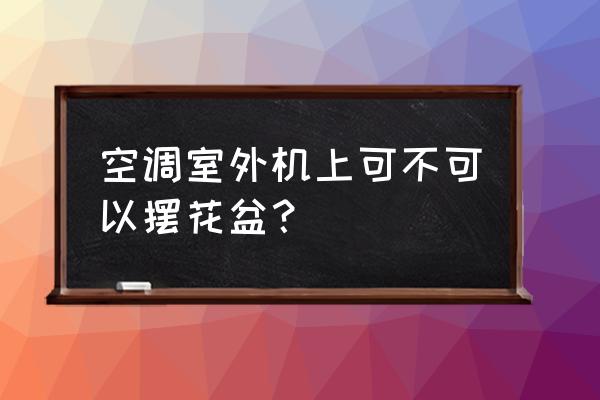 空调外机上能放盆栽吗 空调室外机上可不可以摆花盆? 空调外机上能放盆栽吗 空调室外机上可不可以摆花盆?