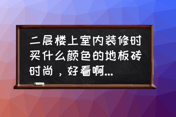 楼上铺什么地板砖好看 二层楼上室内装修时买什么颜色的地板砖时尚,好看啊?我觉得木纹的好看,你们认为呢? 楼上铺什么地板砖好看 二层楼上室内装修时买什么颜色的地板砖时尚,好看啊?我觉得木纹的好看,你们认为呢?