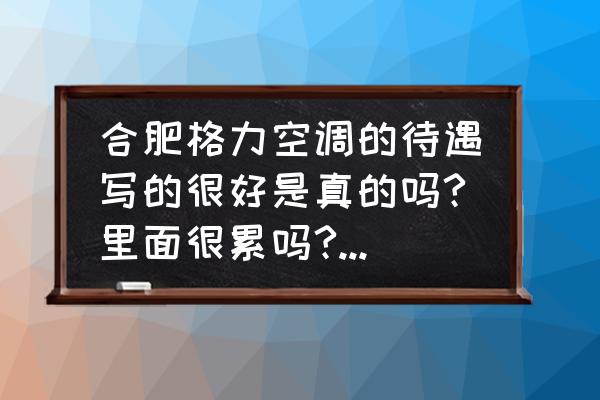 合肥格力包吃住吗 合肥格力空调的待遇写的很好是真的吗?里面很累吗?宿舍和工作的地方好不好啊? 合肥格力包吃住吗 合肥格力空调的待遇写的很好是真的吗?里面很累吗?宿舍和工作的地方好不好啊?