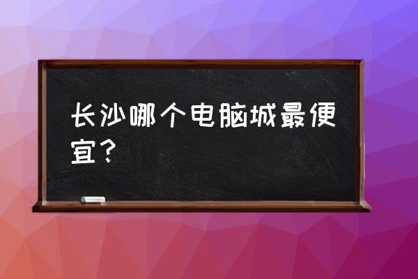 长沙星沙有买电脑的吗 长沙哪个电脑城最便宜? 长沙星沙有买电脑的吗 长沙哪个电脑城最便宜?