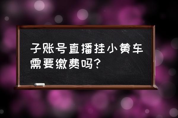 挂小黄车需要多少钱一个 子账号直播挂小黄车需要缴费吗？