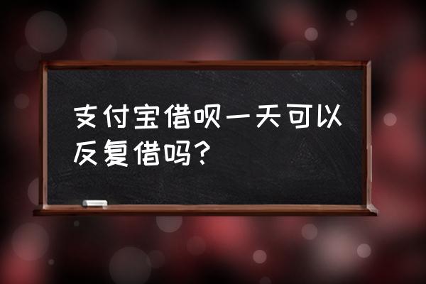 支付宝借呗一天可以借几次 支付宝借呗一天可以反复借吗? 支付宝借呗一天可以借几次 支付宝借呗一天可以反复借吗?