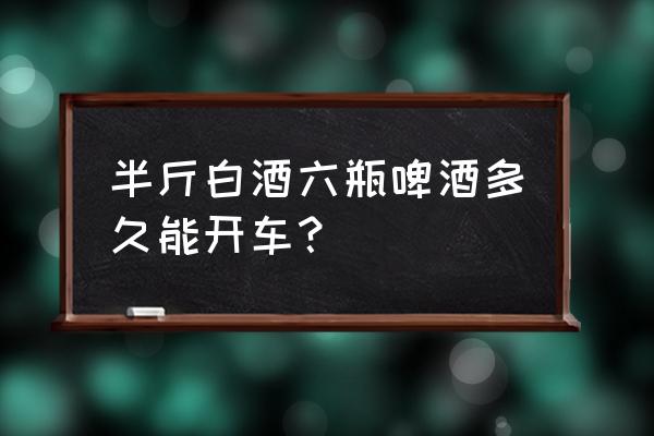 喝了六瓶啤酒多长时间能开车 半斤白酒六瓶啤酒多久能开车? 喝了六瓶啤酒多长时间能开车 半斤白酒六瓶啤酒多久能开车?