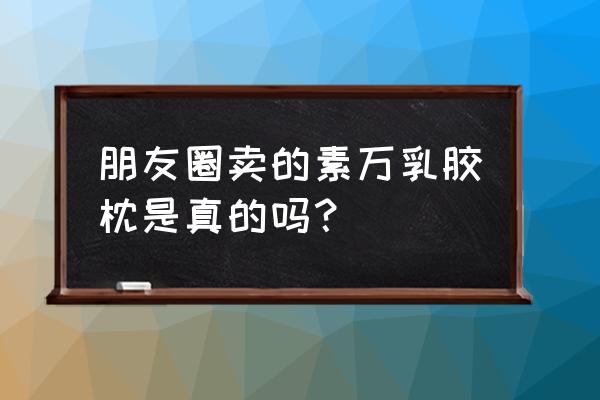 素迈乳胶枕是真的进口的吗 朋友圈卖的素万乳胶枕是真的吗？