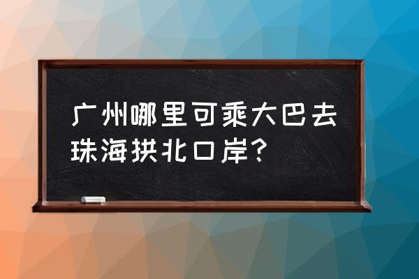 广州到珠海拱北坐汽车大概多久 广州哪里可乘大巴去珠海拱北口岸？