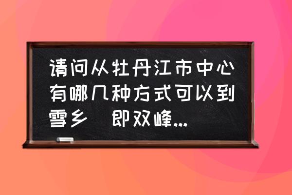 牡丹江到雪乡多久 请问从牡丹江市中心有哪几种方式可以到雪乡(即双峰林场)? 牡丹江到雪乡多久 请问从牡丹江市中心有哪几种方式可以到雪乡(即双峰林场)?