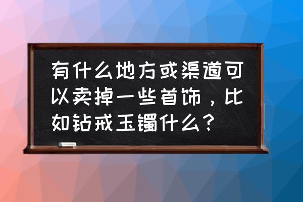 鹰潭哪里有二手珠宝柜台出售 有什么地方或渠道可以卖掉一些首饰,比如钻戒玉镯什么? 鹰潭哪里有二手珠宝柜台出售 有什么地方或渠道可以卖掉一些首饰,比如钻戒玉镯什么?