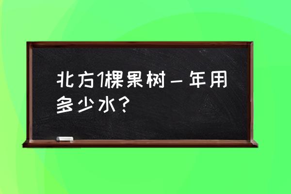 一棵果树浇水几斤 北方1棵果树-年用多少水? 一棵果树浇水几斤 北方1棵果树-年用多少水?