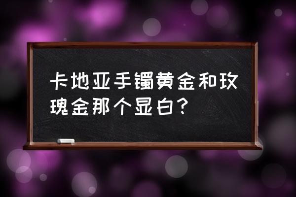 卡地亚18k金和玫瑰金哪个好 卡地亚手镯黄金和玫瑰金那个显白? 卡地亚18k金和玫瑰金哪个好 卡地亚手镯黄金和玫瑰金那个显白?