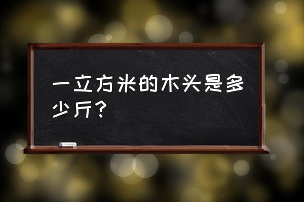 木材一个立方是多重 一立方米的木头是多少斤? 木材一个立方是多重 一立方米的木头是多少斤?