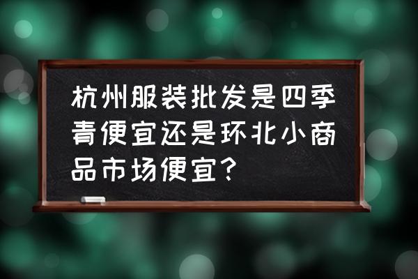 杭州环北服装批发市场批发价多少 杭州服装批发是四季青便宜还是环北小商品市场便宜？