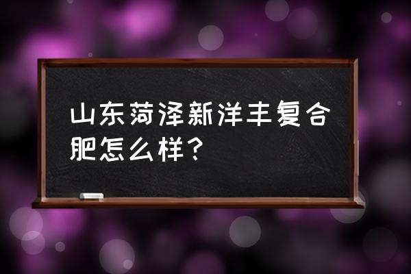 新洋丰复合肥怎样 山东菏泽新洋丰复合肥怎么样? 新洋丰复合肥怎样 山东菏泽新洋丰复合肥怎么样?