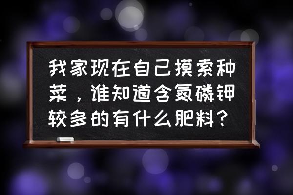 阳台种菜如何自制氮钾磷肥 我家现在自己摸索种菜,谁知道含氮磷钾较多的有什么肥料? 阳台种菜如何自制氮钾磷肥 我家现在自己摸索种菜,谁知道含氮磷钾较多的有什么肥料?