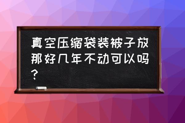 被子压缩包装可以放多久 真空压缩袋装被子放那好几年不动可以吗？