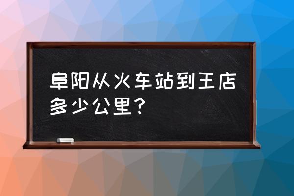 阜阳王店去阜阳南站坐什么车 阜阳从火车站到王店多少公里？