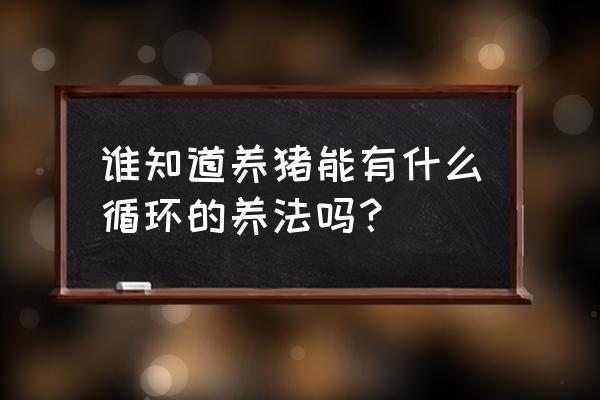 如何环保循环养猪 谁知道养猪能有什么循环的养法吗? 如何环保循环养猪 谁知道养猪能有什么循环的养法吗?