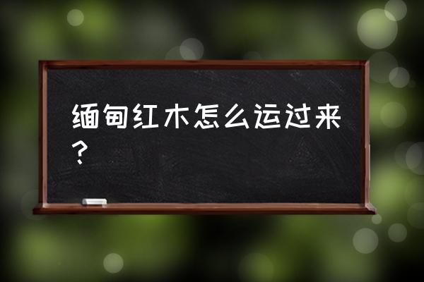 缅甸用什么车往中国运红木 缅甸红木怎么运过来? 缅甸用什么车往中国运红木 缅甸红木怎么运过来?