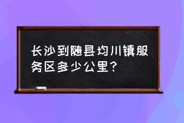 随州离长沙有多少公里 长沙到随县均川镇服务区多少公里？