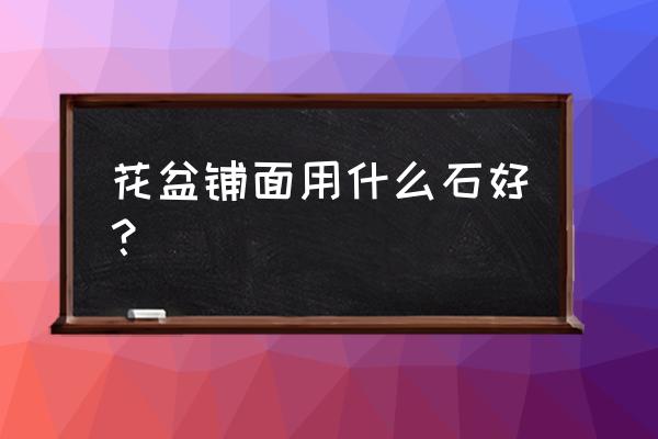 哪种石头做花盆最好 花盆铺面用什么石好? 哪种石头做花盆最好 花盆铺面用什么石好?