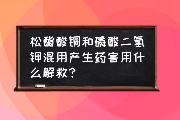 酸性叶面肥怎么解毒 松酯酸铜和磷酸二氢钾混用产生药害用什么解救? 酸性叶面肥怎么解毒 松酯酸铜和磷酸二氢钾混用产生药害用什么解救?