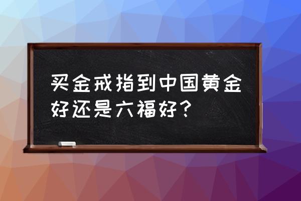 中国黄金与六福黄金哪种好 买金戒指到中国黄金好还是六福好? 中国黄金与六福黄金哪种好 买金戒指到中国黄金好还是六福好?