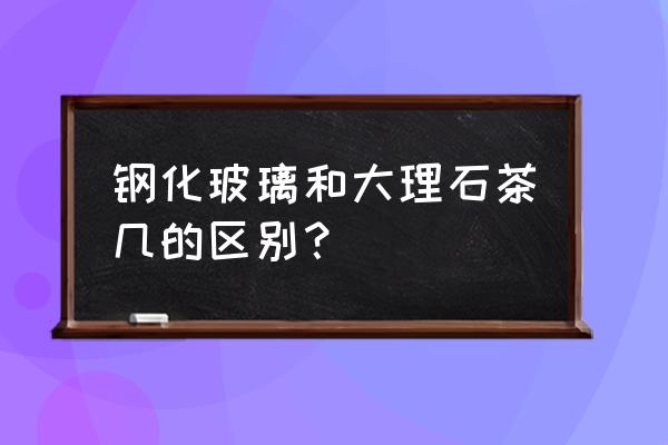 茶几是大理石面好还是钢化面好 钢化玻璃和大理石茶几的区别？