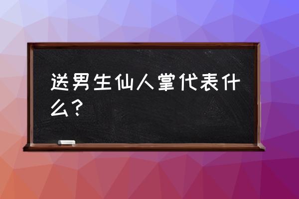 女生送男生仙人掌什么意思 送男生仙人掌代表什么？