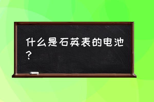 石英表需要放电池吗 什么是石英表的电池? 石英表需要放电池吗 什么是石英表的电池?