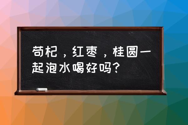 桂圆红枣枸杞茶男的可以喝吗 苟杞,红枣,桂圆一起泡水喝好吗? 桂圆红枣枸杞茶男的可以喝吗 苟杞,红枣,桂圆一起泡水喝好吗?