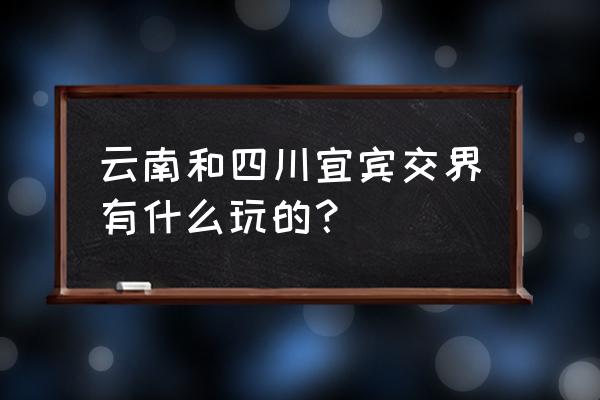 从昆明到宜宾沿途有什么景点 云南和四川宜宾交界有什么玩的? 从昆明到宜宾沿途有什么景点 云南和四川宜宾交界有什么玩的?