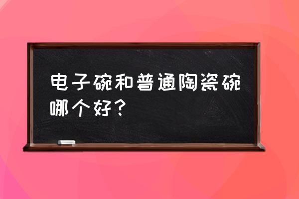 买什么样的陶瓷碗最好 电子碗和普通陶瓷碗哪个好? 买什么样的陶瓷碗最好 电子碗和普通陶瓷碗哪个好?