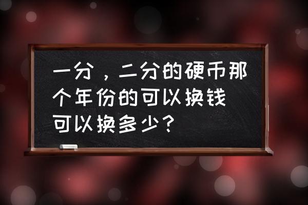 一分钱硬币一共几个年份 一分,二分的硬币那个年份的可以换钱.可以换多少? 一分钱硬币一共几个年份 一分,二分的硬币那个年份的可以换钱.可以换多少?